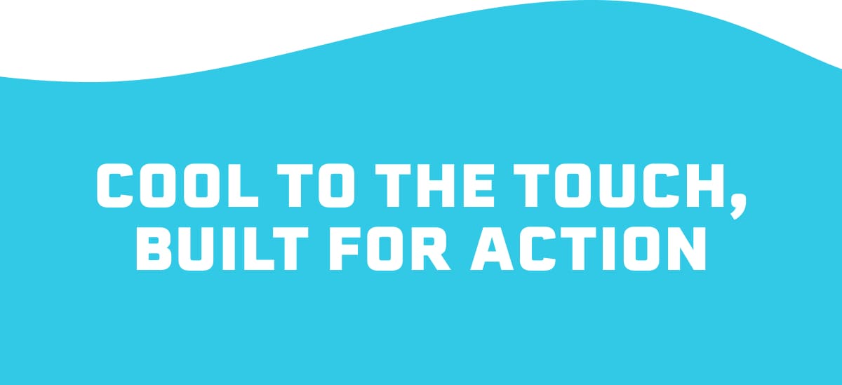 COOL TO THE TOUCH, BUILT FOR ACTION
