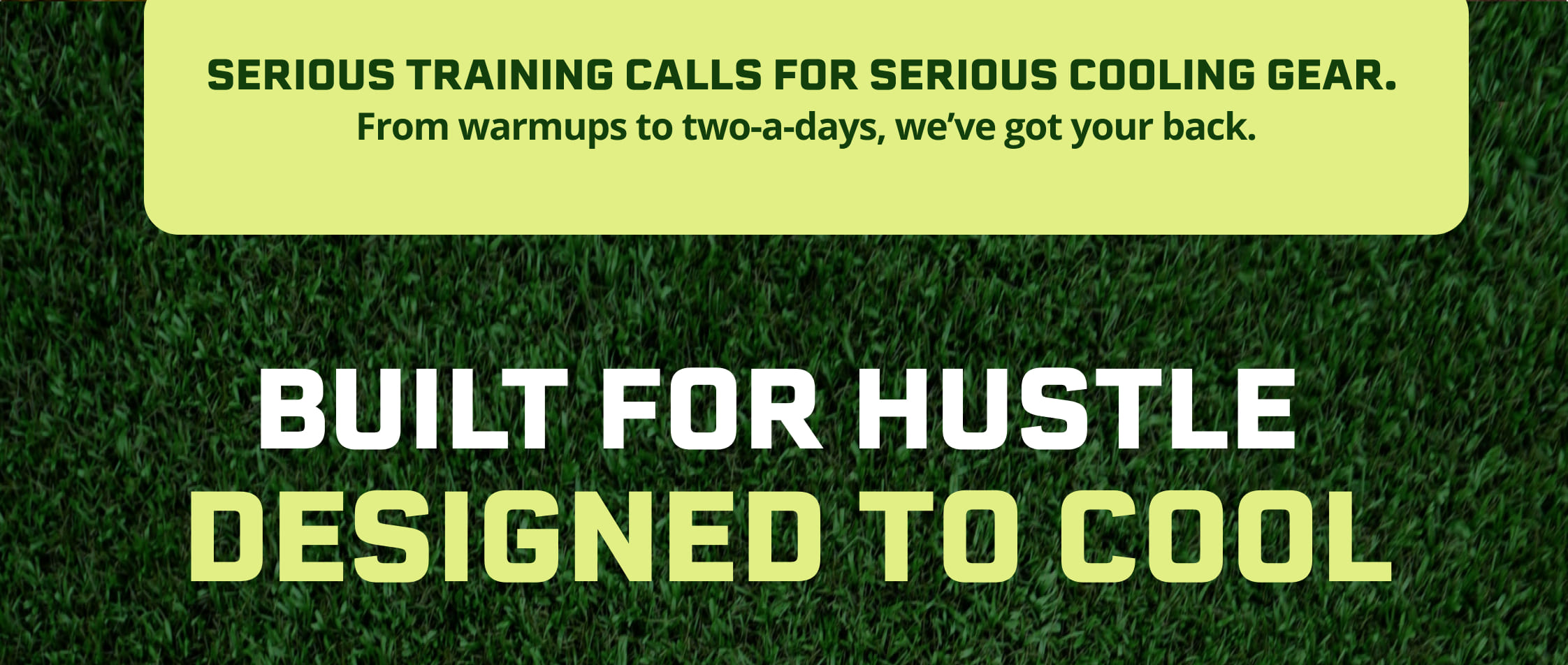 Serious training calls for serious cooling gear. From warmups to two-a-days, we've got your back.