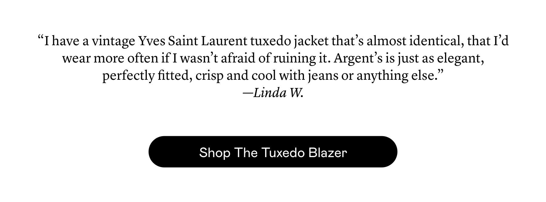 “I have a vintage Yves Saint Laurent tuxedo jacket that’s almost identical, that I’d wear more often if I wasn’t afraid of ruining it. Argent’s is just as elegant, perfectly fitted, crisp and cool with jeans or anything else.”  —Linda W. “I have a vintage Yves Saint Laurent tuxedo jacket that’s almost identical, that I’d wear more often if I wasn’t afraid of ruining it. Argent’s is just as elegant, perfectly fitted, crisp and cool with jeans or anything else.”  —Linda W.