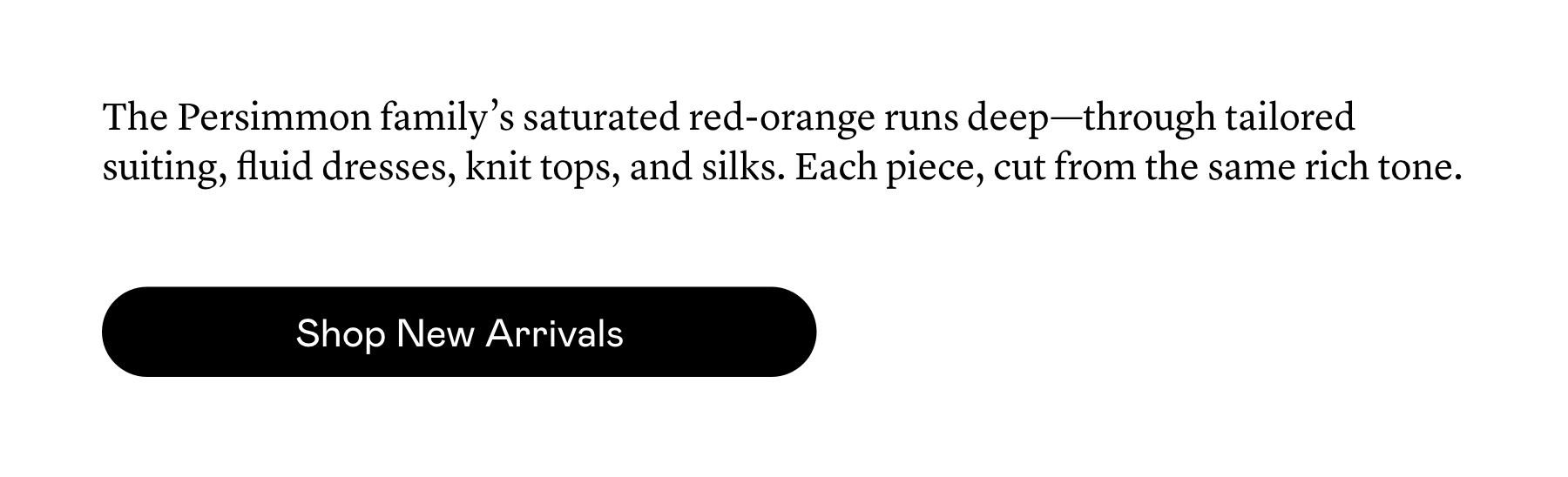 The Persimmon family’s saturated red-orange runs deep—through tailored suiting, fluid dresses, knit tops, and silks. Each piece, cut from the same rich tone.