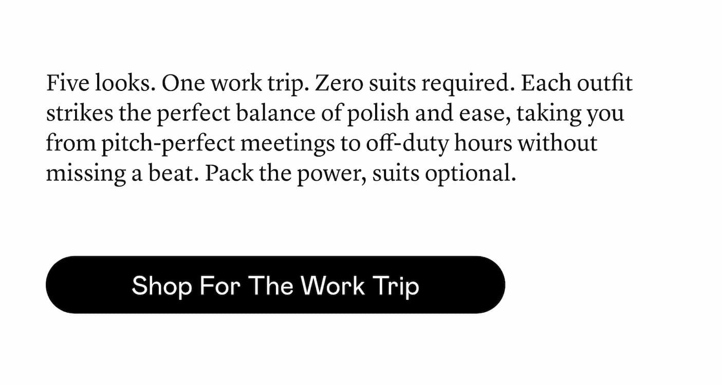 Five looks. One work trip. Zero suits required. Each outfit strikes the perfect balance of polish and ease, taking you from pitch-perfect meetings to off-duty hours without missing a beat. Pack the power, suits optional. Five looks. One work trip. Zero suits required. Each outfit strikes the perfect balance of polish and ease, taking you from pitch-perfect meetings to off-duty hours without missing a beat. Pack the power, suits optional.