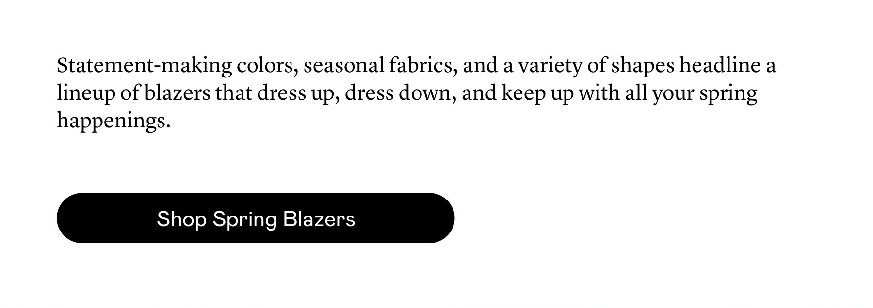 Statement-making colors, seasonal fabrics, and a variety of shapes headline a lineup of blazers that dress up, dress down, and keep up with all your spring happenings. 