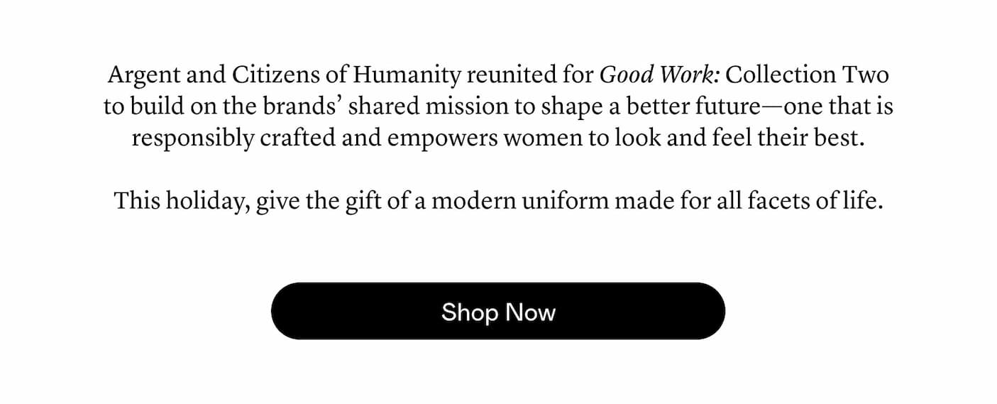 Argent and Citizens of Humanity reunited for Good Work: Collection Two to build on the brands’ shared mission to shape a better future—one that is responsibly crafted and empowers women to look and feel their best.   This holiday, give the gift of a modern uniform made for all facets of life.