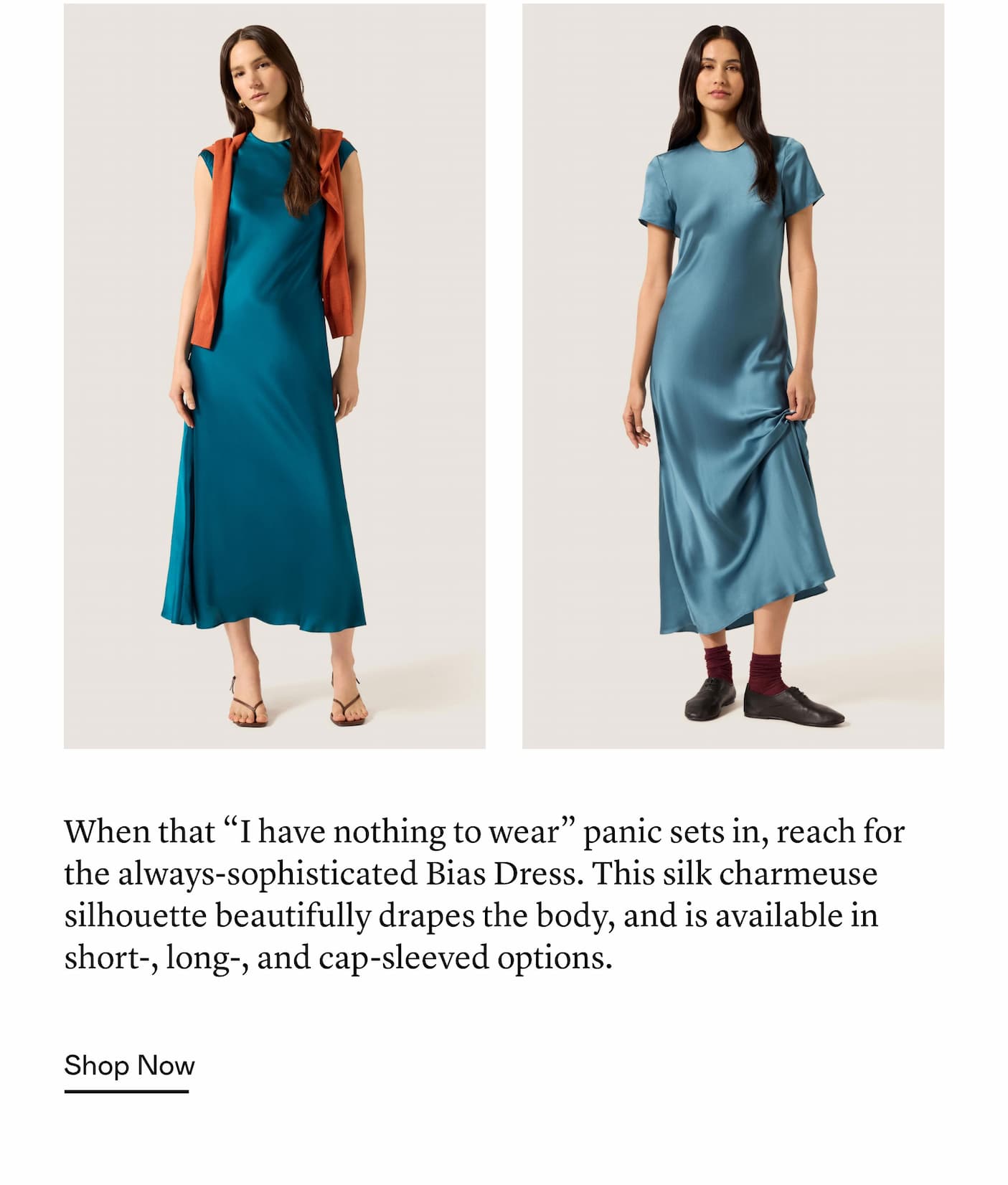 When that “I have nothing to wear” panic sets in, reach for the always-sophisticated Bias Dress. This silk charmeuse silhouette beautifully drapes the body, and is available in short-, long-, and cap-sleeved options. When that “I have nothing to wear” panic sets in, reach for the always-sophisticated Bias Dress. This silk charmeuse silhouette beautifully drapes the body, and is available in short-, long-, and cap-sleeved options.