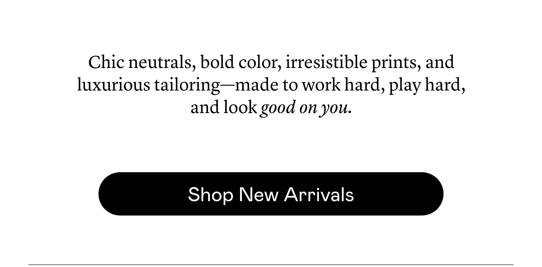 Chic neutrals, bold color, irresistible prints, and luxurious tailoring—made to work hard, play hard, and look good on you. Chic neutrals, bold color, irresistible prints, and luxurious tailoring—made to work hard, play hard, and look good on you.