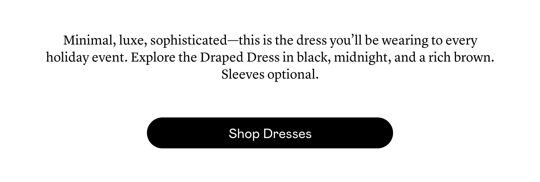 Minimal, luxe, sophisticated—this is the dress you’ll be wearing to every holiday event. Explore the Draped Dress in black, midnight, and a rich brown. Sleeves optional. 