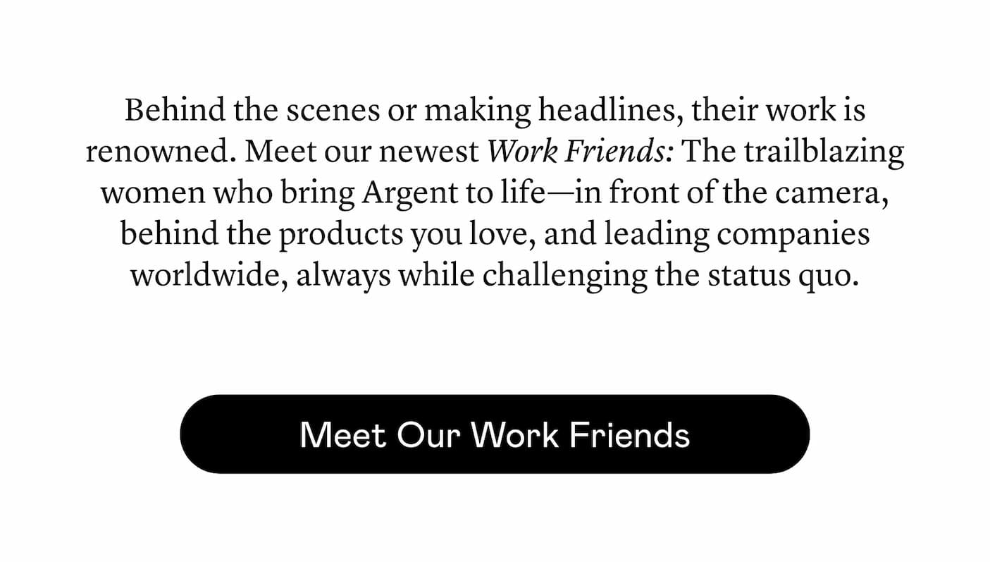 Behind the scenes or making headlines, their work is renowned. Meet our newest Work Friends: The trailblazing women who bring Argent to life—in front of the camera, behind the products you love, and leading companies worldwide, always while challenging the status quo. Behind the scenes or making headlines, their work is renowned. Meet our newest Work Friends: The trailblazing women who bring Argent to life—in front of the camera, behind the products you love, and leading companies worldwide, always while challenging the status quo.