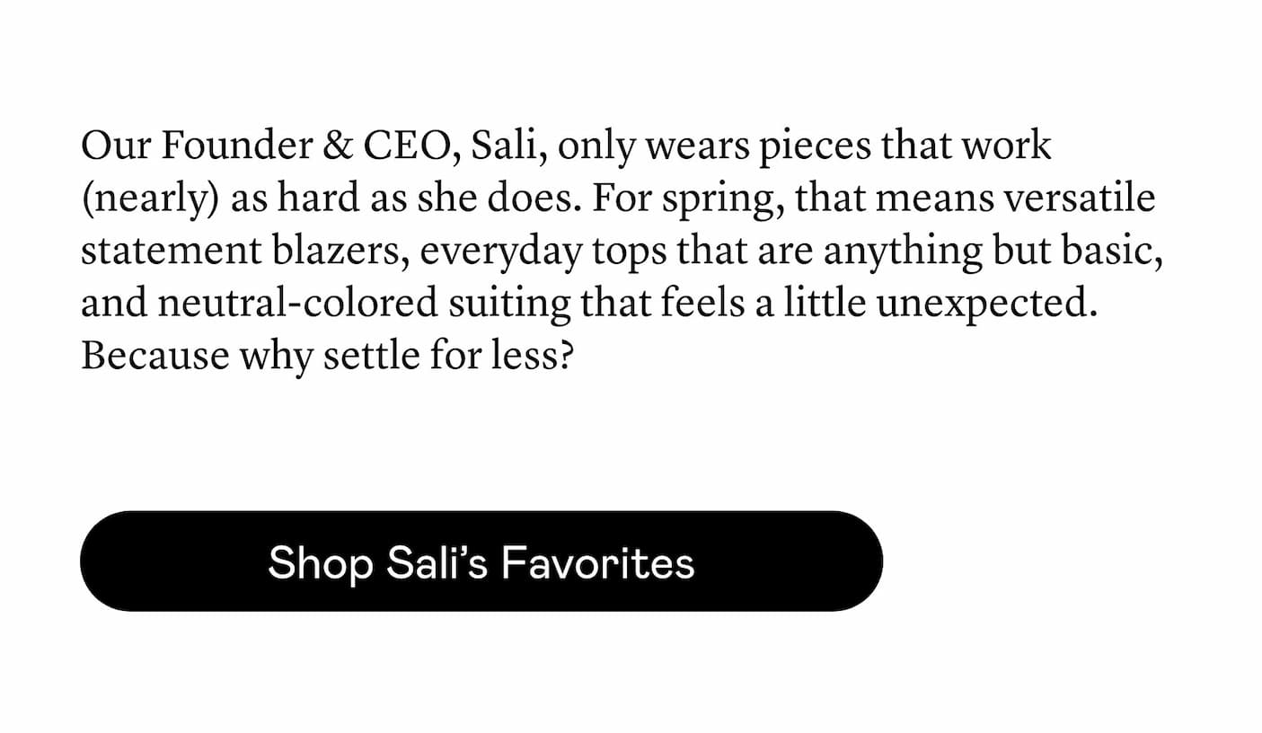 Our Founder & CEO, Sali, only wears pieces that work (nearly) as hard as she does. For spring, that means versatile statement blazers, everyday tops that are anything but basic, and neutral-colored suiting that feels a little unexpected. Because why settle for less? Our Founder & CEO, Sali, only wears pieces that work (nearly) as hard as she does. For spring, that means versatile statement blazers, everyday tops that are anything but basic, and neutral-colored suiting that feels a little unexpected. Because why settle for less?