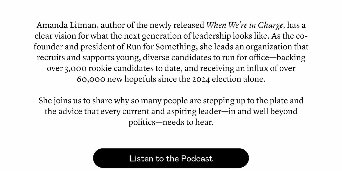 Amanda Litman, author of the newly released When We’re in Charge, has a clear vision for what the next generation of leadership looks like. As the co-founder and president of Run for Something, she leads an organization that recruits and supports young, diverse candidates to run for office—backing over 3,000 rookie candidates to date, and receiving an influx of over 60,000 new hopefuls since the 2024 election alone.   She joins us to share why so many people are stepping up to the plate and the advice that every current and aspiring leader—in and well beyond politics—needs to hear.