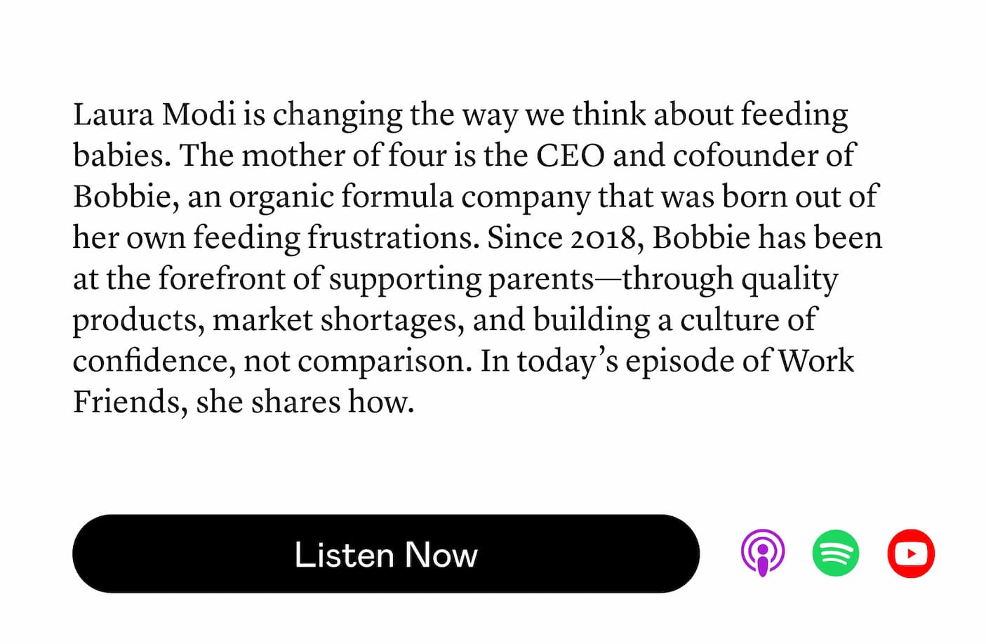 Laura Modi is changing the way we think about feeding babies. The mother of four is the CEO and cofounder of Bobbie, an organic formula company that was born out of her own feeding frustrations. Since 2018, Bobbie has been at the forefront of supporting parents—through quality products, market shortages, and building a culture of confidence, not comparison. In today’s episode of Work Friends, she shares how.