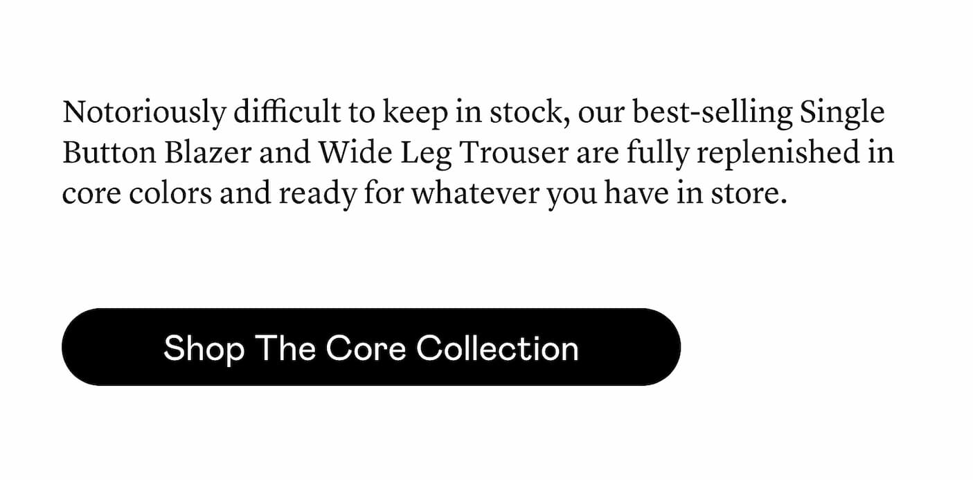 Notoriously difficult to keep in stock, our best-selling Single Button Blazer and Wide Leg Trouser are fully replenished in core colors and ready for whatever you have in store. Notoriously difficult to keep in stock, our best-selling Single Button Blazer and Wide Leg Trouser are fully replenished in core colors and ready for whatever you have in store.