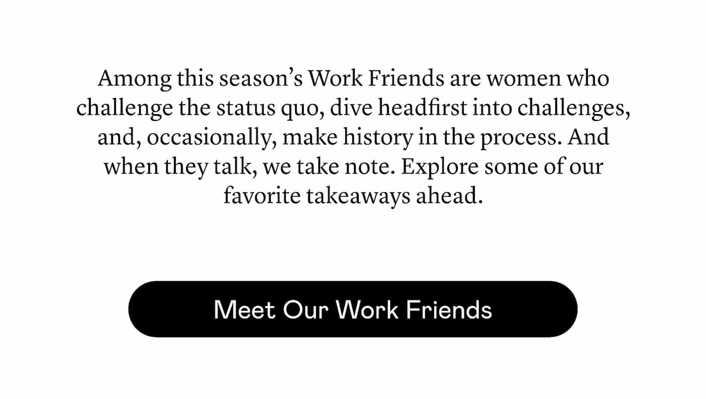 Among this season’s Work Friends are women who challenge the status quo, dive headfirst into challenges, and, occasionally, make history in the process. And when they talk, we take note. Explore some of our favorite takeaways ahead. Among this season’s Work Friends are women who challenge the status quo, dive headfirst into challenges, and, occasionally, make history in the process. And when they talk, we take note. Explore some of our favorite takeaways ahead.