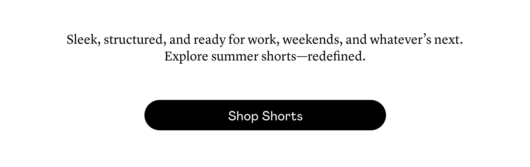 Sleek, structured, and ready for work, weekends, and whatever’s next. Explore summer shorts—redefined. 