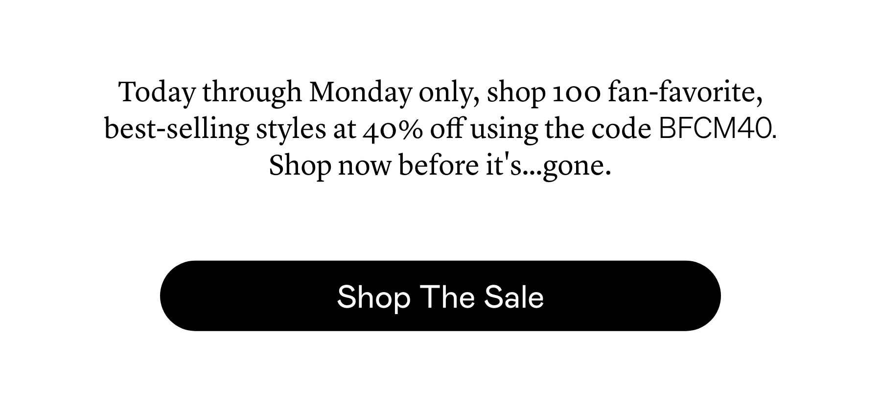 Today through Monday only, shop 100 fan-favorite, best-selling styles at 40% off using the code BFCM40. Shop now before it’s…gone. Today through Monday only, shop 100 fan-favorite, best-selling styles at 40% off using the code BFCM40. Shop now before it’s…gone.