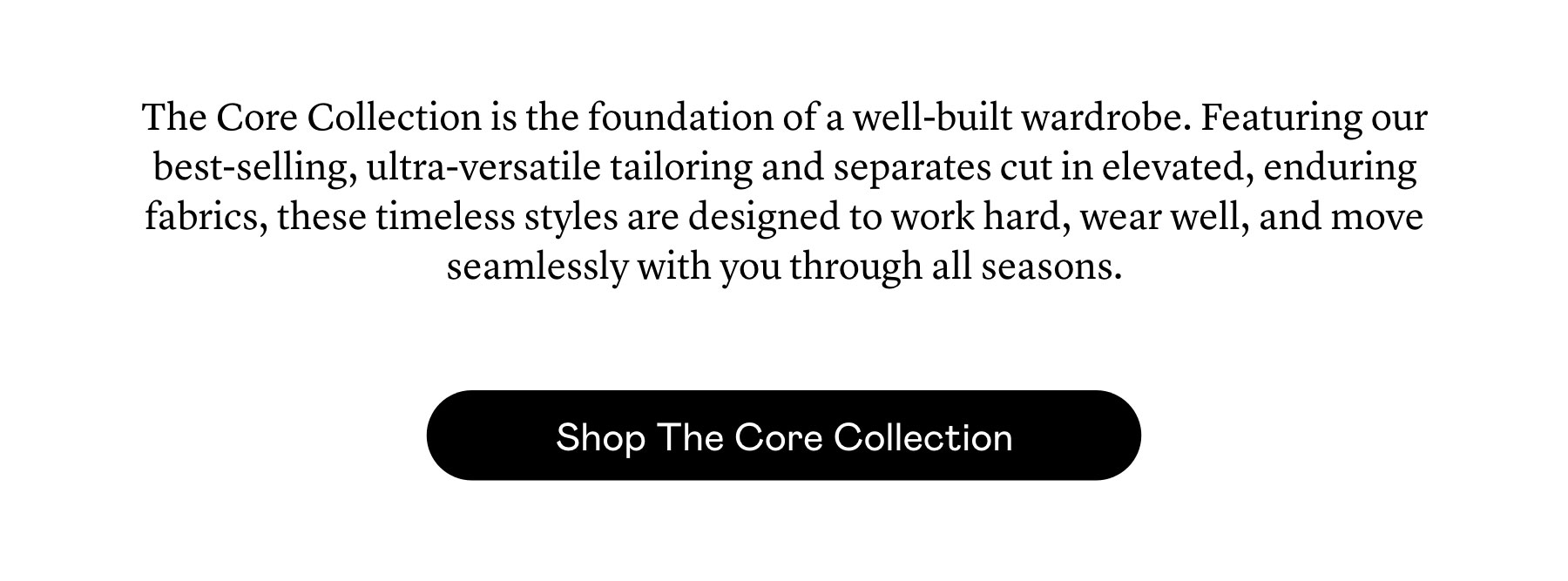 The Core Collection is the foundation of a well-built wardrobe. Featuring our best-selling, ultra-versatile tailoring and separates cut in elevated, enduring fabrics, these timeless styles are designed to work hard, wear well, and move seamlessly with you through all seasons.