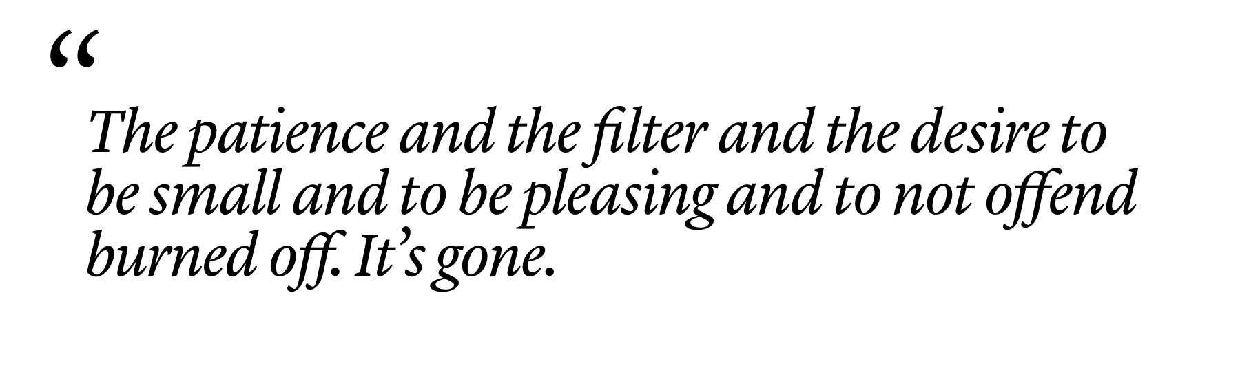 "The patience and the filter and the desire to be small and to be pleasing and to not offend burned off. It’s gone." "The patience and the filter and the desire to be small and to be pleasing and to not offend burned off. It’s gone."