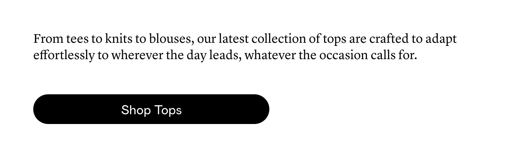 From tees to knits to blouses, our latest collection of tops are crafted to adapt effortlessly to wherever the day leads, whatever the occasion calls for. 