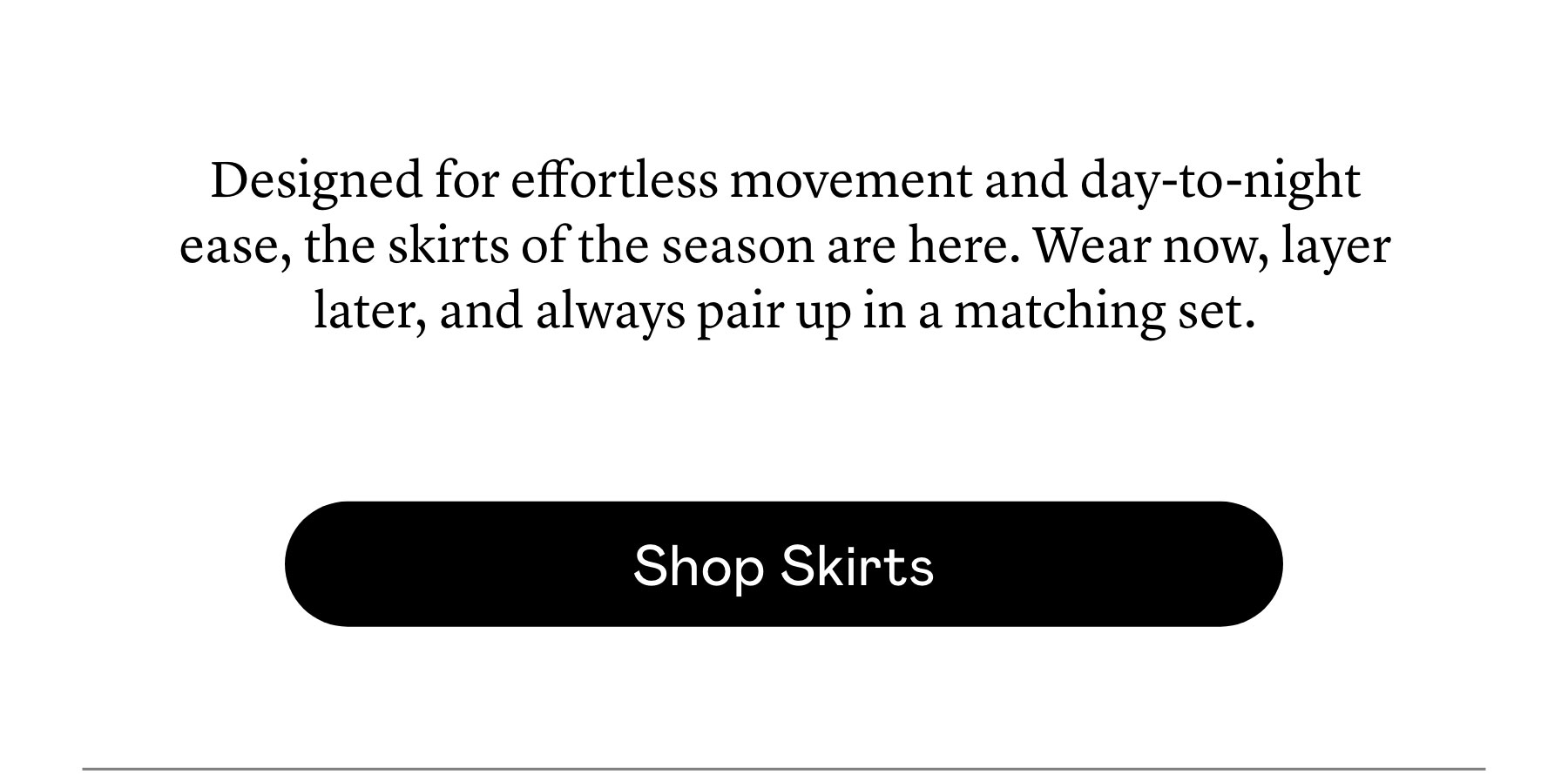 Designed for effortless movement and day-to-night ease, the skirts of the season are here. Wear now, layer later, and always pair up in a matching set.  Designed for effortless movement and day-to-night ease, the skirts of the season are here. Wear now, layer later, and always pair up in a matching set.