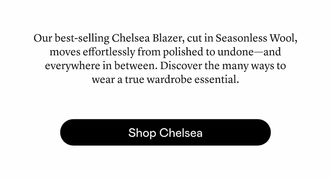 Our best-selling Chelsea Blazer, cut in Seasonless Wool, moves effortlessly from polished to undone—and everywhere in between. Discover the many ways to wear a true wardrobe essential.