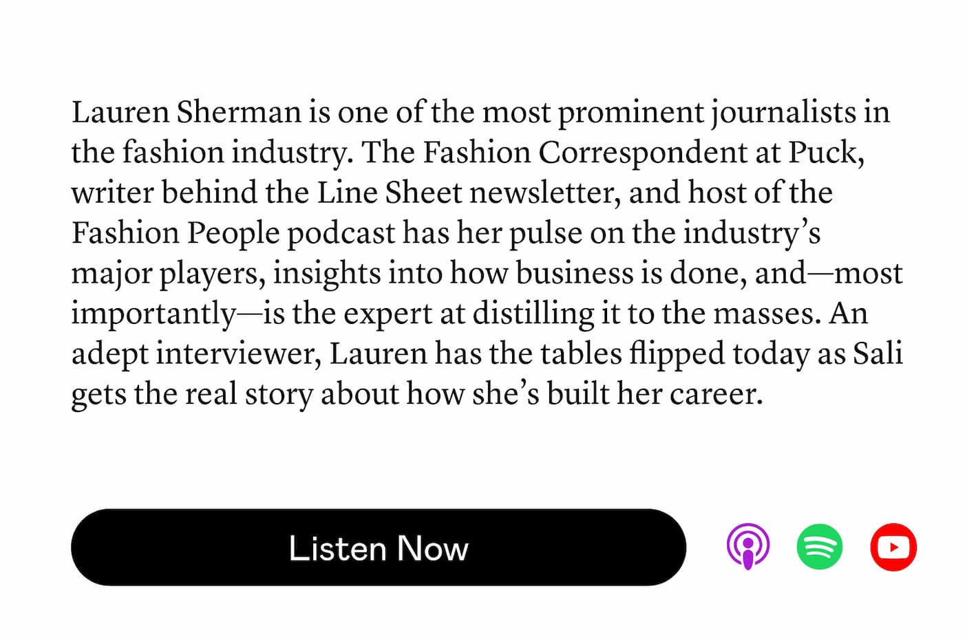 Lauren Sherman is one of the most prominent journalists in the fashion industry. The Fashion Correspondent at Puck, writer behind the Line Sheet newsletter, and host of the Fashion People podcast has her pulse on the industry’s major players, insights into how business is done, and—most importantly—is the expert at distilling it to the masses. An adept interviewer, Lauren has the tables flipped today as Sali gets the real story about how she’s built her career. Lauren Sherman is one of the most prominent journalists in the fashion industry. The Fashion Correspondent at Puck, writer behind the Line Sheet newsletter, and host of the Fashion People podcast has her pulse on the industry’s major players, insights into how business is done, and—most importantly—is the expert at distilling it to the masses. An adept interviewer, Lauren has the tables flipped today as Sali gets the real story about how she’s built her career.