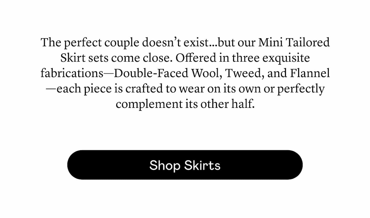 The perfect couple doesn’t exist…but our Mini Tailored Skirt sets come close. Offered in three exquisite fabrications—Double-Faced Wool, Tweed, and Flannel—each piece is crafted to wear on its own or perfectly complement its other half. 