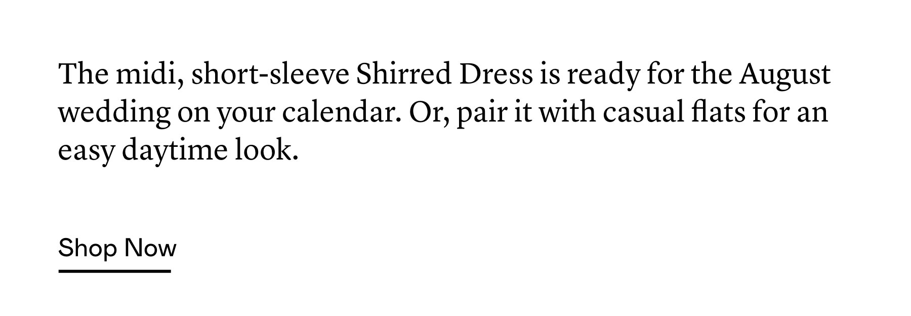 The midi, short-sleeve Shirred Dress is ready for the August wedding on your calendar. Or, pair it with casual flats for an easy daytime look. The midi, short-sleeve Shirred Dress is ready for the August wedding on your calendar. Or, pair it with casual flats for an easy daytime look.