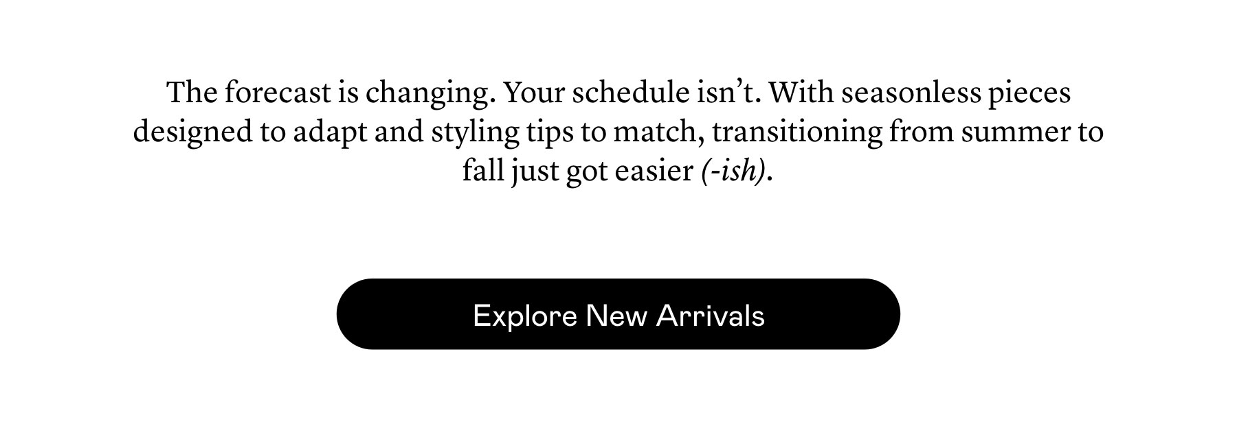 The forecast is changing. Your schedule isn’t. With seasonless pieces designed to adapt and styling tips to match, transitioning from summer to fall just got easier (-ish). The forecast is changing. Your schedule isn’t. With seasonless pieces designed to adapt and styling tips to match, transitioning from summer to fall just got easier (-ish).