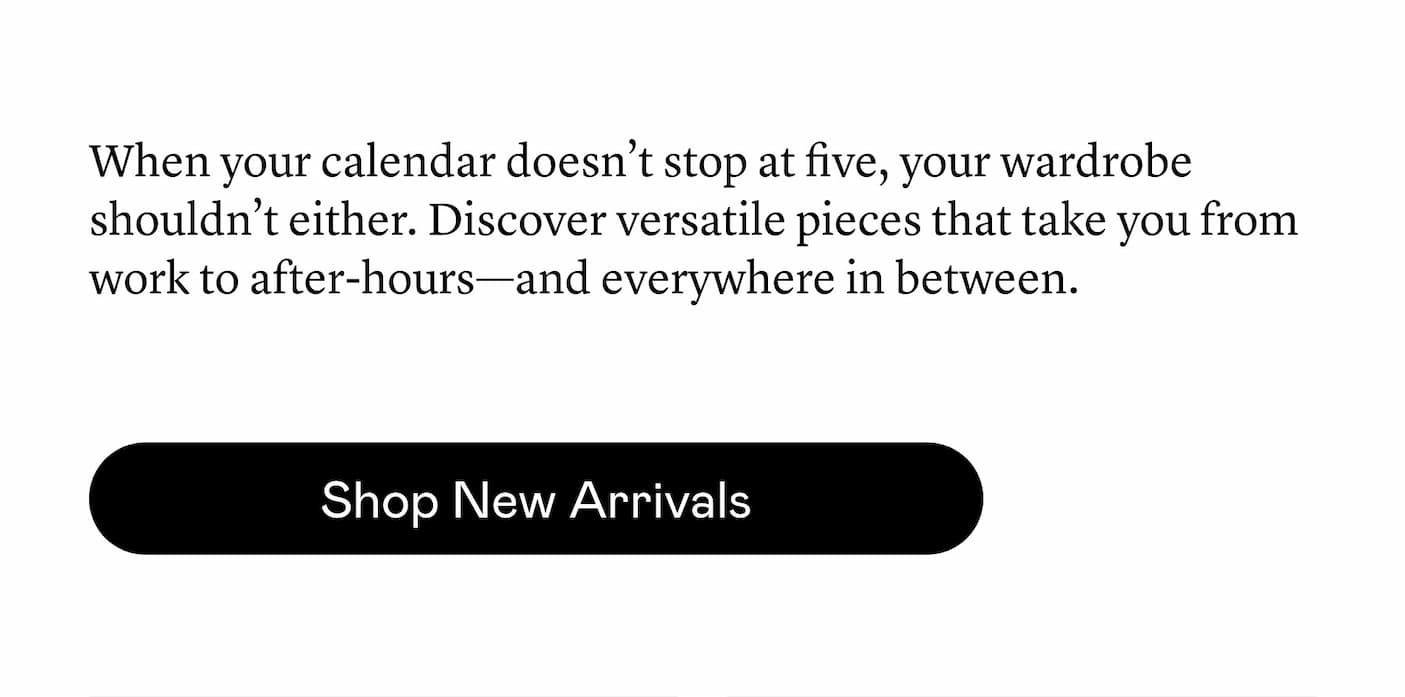 When your calendar doesn’t stop at five, your wardrobe shouldn’t either. Discover versatile pieces that take you from work to after-hours—and everywhere in between. When your calendar doesn’t stop at five, your wardrobe shouldn’t either. Discover versatile pieces that take you from work to after-hours—and everywhere in between.