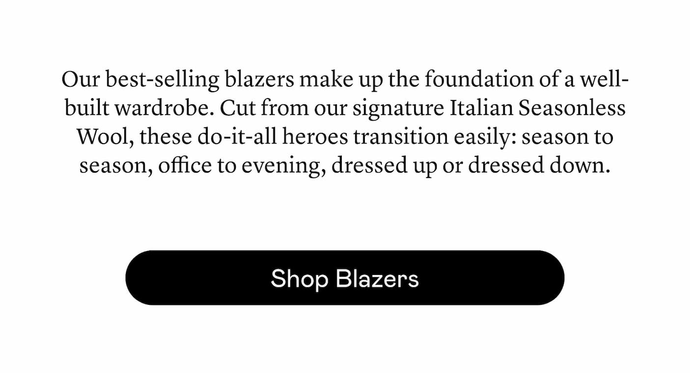 Our best-selling blazers make up the foundation of a well-built wardrobe. Cut from our signature Italian Seasonless Wool, these do-it-all heroes transition easily: season to season, office to evening, dressed up or dressed down.