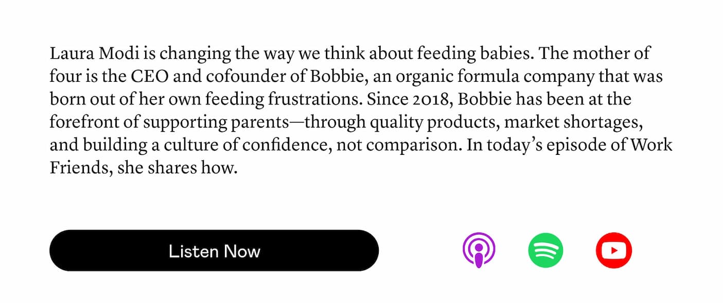 Laura Modi is changing the way we think about feeding babies. The mother of four is the CEO and cofounder of Bobbie, an organic formula company that was born out of her own feeding frustrations. Since 2018, Bobbie has been at the forefront of supporting parents—through quality products, market shortages, and building a culture of confidence, not comparison. In today’s episode of Work Friends, she shares how.