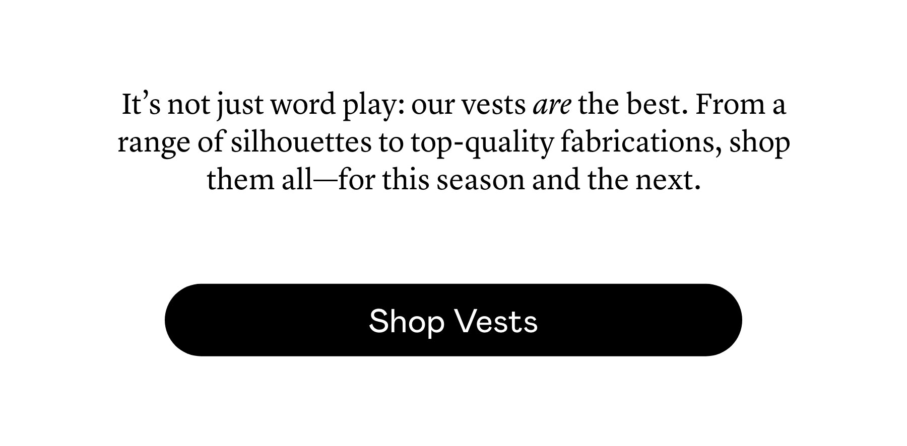 It’s not just word play: our vests are the best. From a range of silhouettes to top-quality fabrications, shop them all—for this season and the next. It’s not just word play: our vests are the best. From a range of silhouettes to top-quality fabrications, shop them all—for this season and the next.
