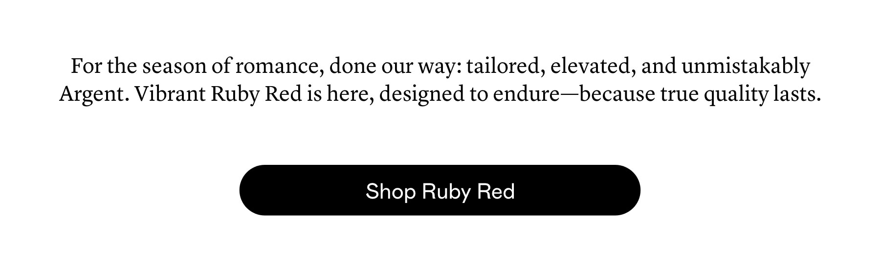 For the season of romance, done our way: tailored, elevated, and unmistakably Argent. Vibrant Ruby Red is here, designed to endure—because true quality lasts.