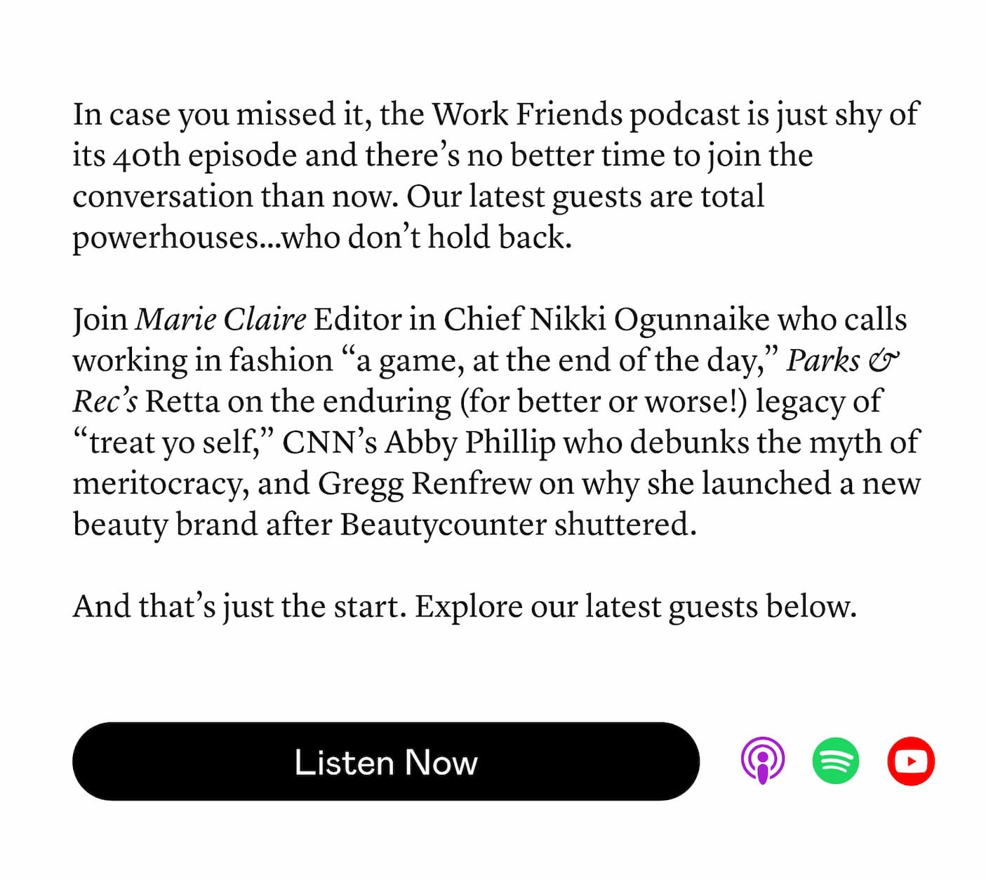 In case you missed it, the Work Friends podcast is just shy of its 40th episode and there’s no better time to join the conversation than now. Our latest guests are total powerhouses…who don’t hold back. Join Marie Claire Editor in Chief Nikki Ogunnaike who calls working in fashion “a game, at the end of the day,” Parks & Rec’s Retta on the enduring (for better or worse!) legacy of “treat yo self,” CNN’s Abby Phillip who debunks the myth of meritocracy, and Gregg Renfrew on why she launched a new beauty brand after Beautycounter shuttered. And that’s just the start. Explore our latest guests below.