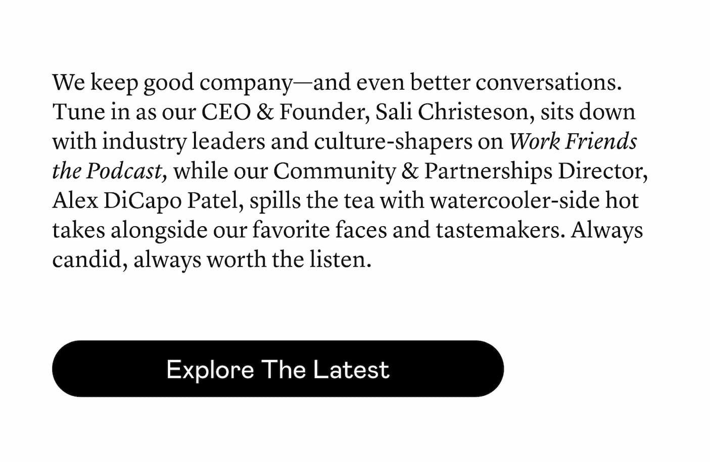 We keep good company—and even better conversations. Tune in as our CEO & Founder, Sali Christeson, sits down with industry leaders and culture-shapers on Work Friends the Podcast, while our Community & Partnerships Director, Alex DiCapo Patel, spills the tea with watercooler-side hot takes alongside our favorite faces and tastemakers. Always candid, always worth the listen.