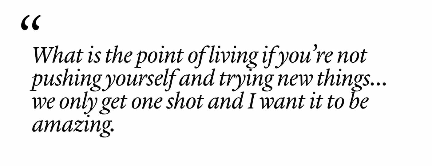 "What is the point of living if you’re not pushing yourself and trying new things…we only get one shot and I want it to be amazing." "What is the point of living if you’re not pushing yourself and trying new things…we only get one shot and I want it to be amazing."