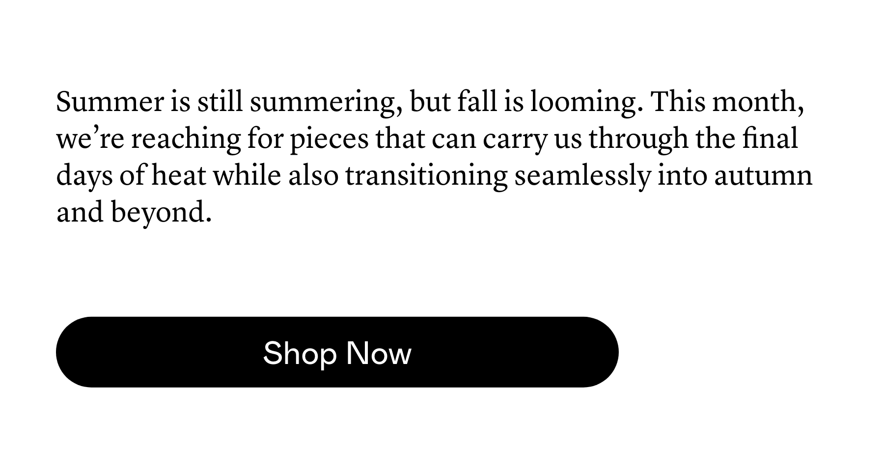Summer is still summering, but fall is looming. This month, we’re reaching for pieces that can carry us through the final days of heat while also transitioning seamlessly into autumn and beyond. Summer is still summering, but fall is looming. This month, we’re reaching for pieces that can carry us through the final days of heat while also transitioning seamlessly into autumn and beyond.