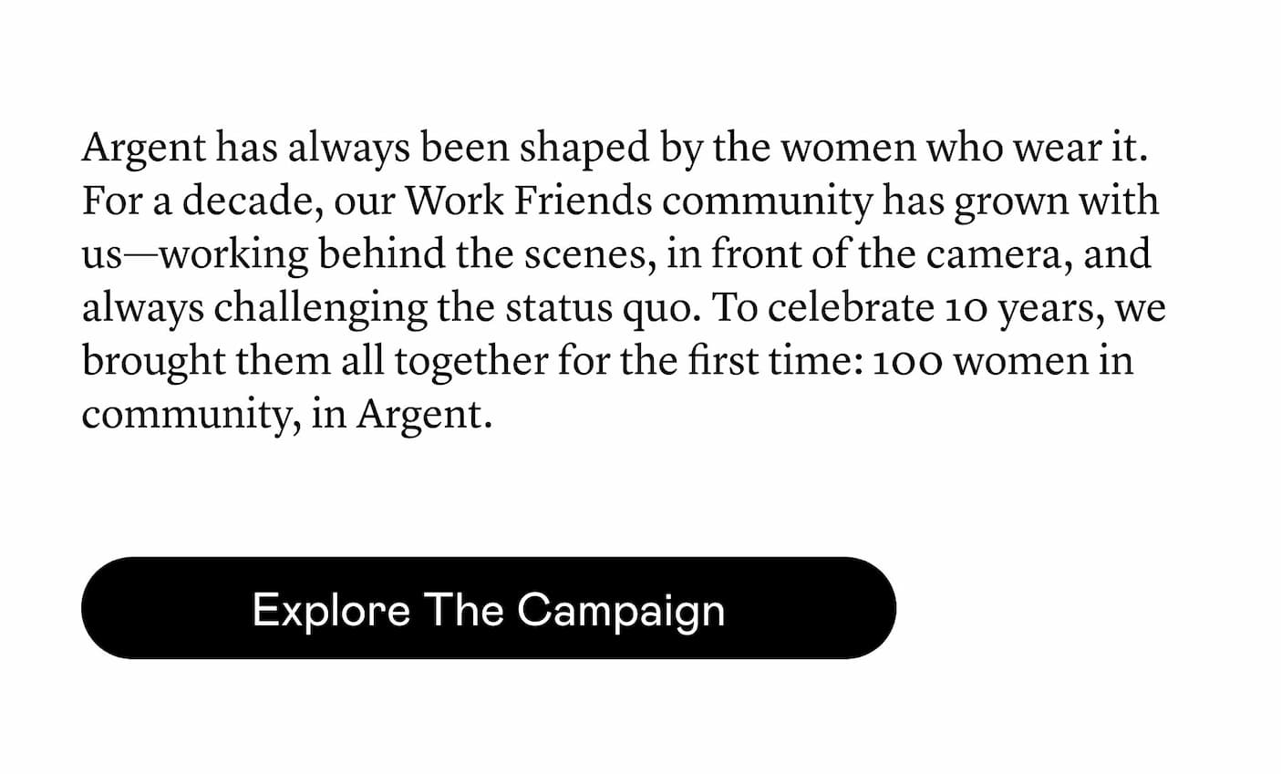 Argent has always been shaped by the women who wear it. For a decade, our Work Friends community has grown with us—working behind the scenes, in front of the camera, and always challenging the status quo. To celebrate 10 years, we brought them all together for the first time: 100 women in community, in Argent. Argent has always been shaped by the women who wear it. For a decade, our Work Friends community has grown with us—working behind the scenes, in front of the camera, and always challenging the status quo. To celebrate 10 years, we brought them all together for the first time: 100 women in community, in Argent.