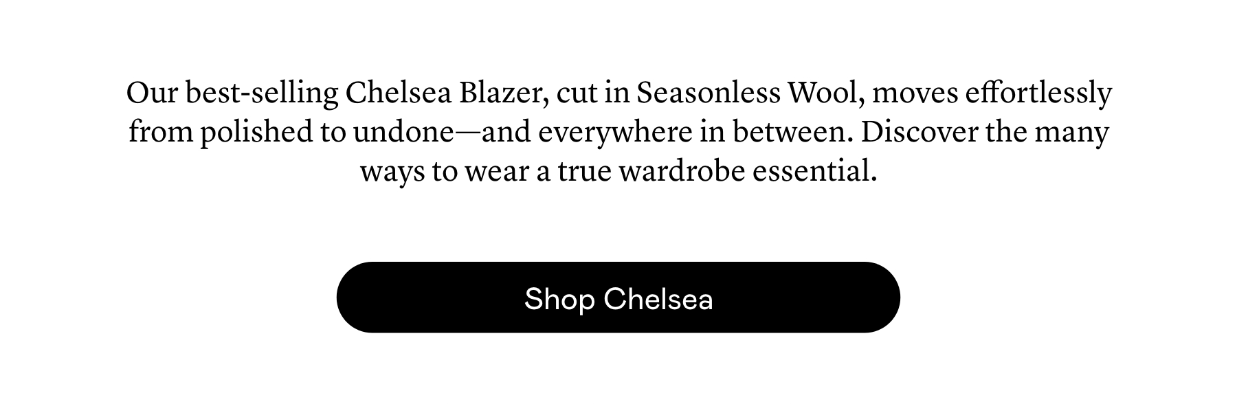Our best-selling Chelsea Blazer, cut in Seasonless Wool, moves effortlessly from polished to undone—and everywhere in between. Discover the many ways to wear a true wardrobe essential.
