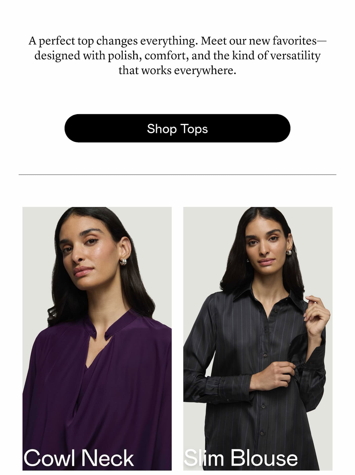 A perfect top changes everything. Meet our new favorites—designed with polish, comfort, and the kind of versatility that works everywhere. A perfect top changes everything. Meet our new favorites—designed with polish, comfort, and the kind of versatility that works everywhere.