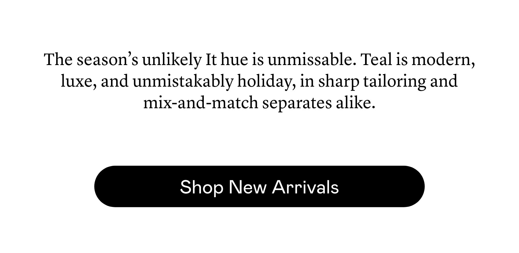 The season’s unlikely It hue is unmissable. Teal is modern, luxe, and unmistakably holiday, in sharp tailoring and mix-and-match separates alike. The season’s unlikely It hue is unmissable. Teal is modern, luxe, and unmistakably holiday, in sharp tailoring and mix-and-match separates alike.