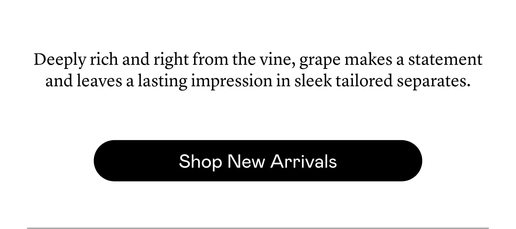 Deeply rich and right from the vine, grape makes a statement and leaves a lasting impression in sleek tailored separates. Deeply rich and right from the vine, grape makes a statement and leaves a lasting impression in sleek tailored separates.