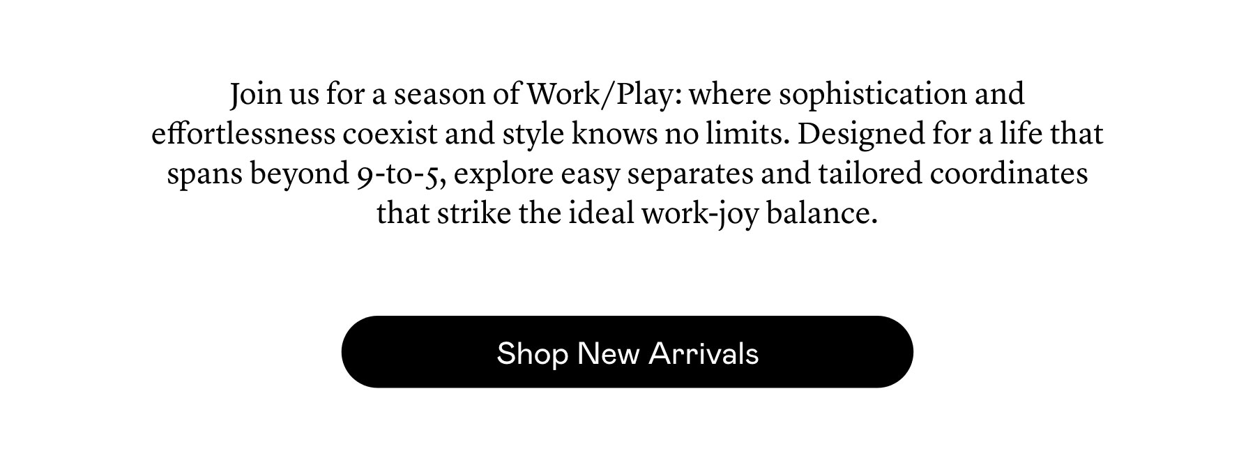 Join us for a season of Work/Play: where sophistication and effortlessness coexist and style knows no limits. Designed for a life that spans beyond 9-to-5, explore easy separates and tailored coordinates that strike the ideal work-joy balance.