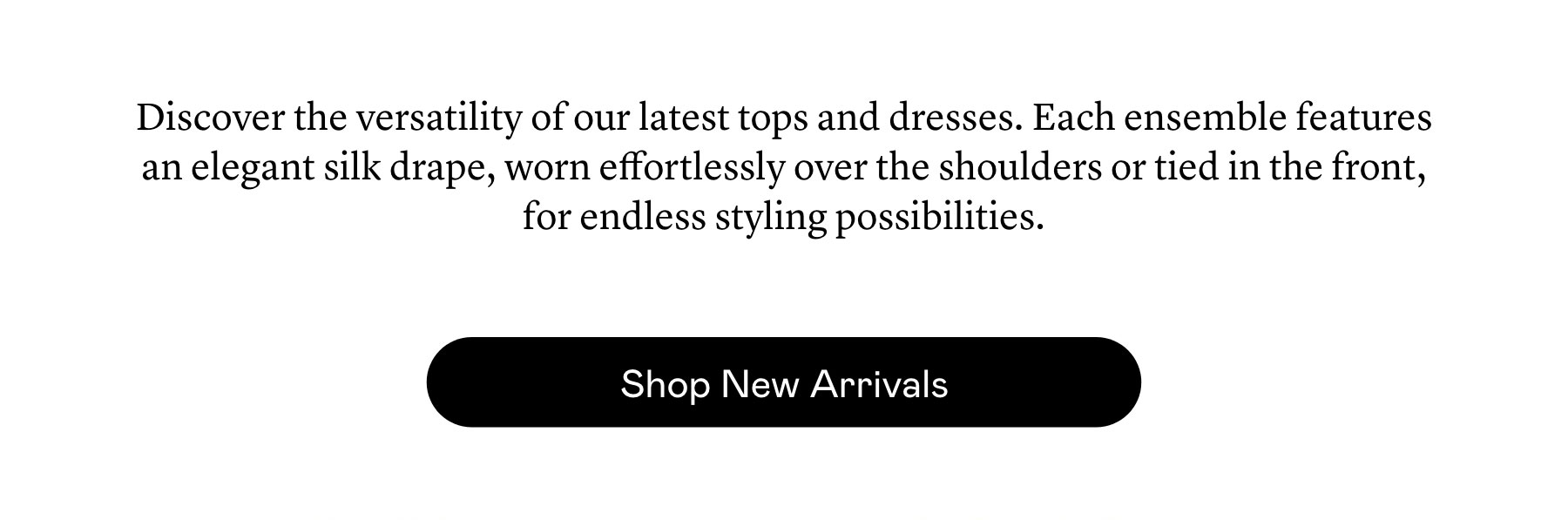 Discover the versatility of our latest tops and dresses. Each ensemble features an elegant silk drape, worn effortlessly over the shoulders or tied in the front, for endless styling possibilities.