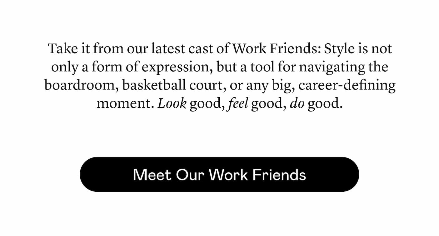 Take it from our latest cast of Work Friends: Style is not only a form of expression, but a tool for navigating the boardroom, basketball court, or any big, career-defining moment. Look good, feel good, do good. Take it from our latest cast of Work Friends: Style is not only a form of expression, but a tool for navigating the boardroom, basketball court, or any big, career-defining moment. Look good, feel good, do good.