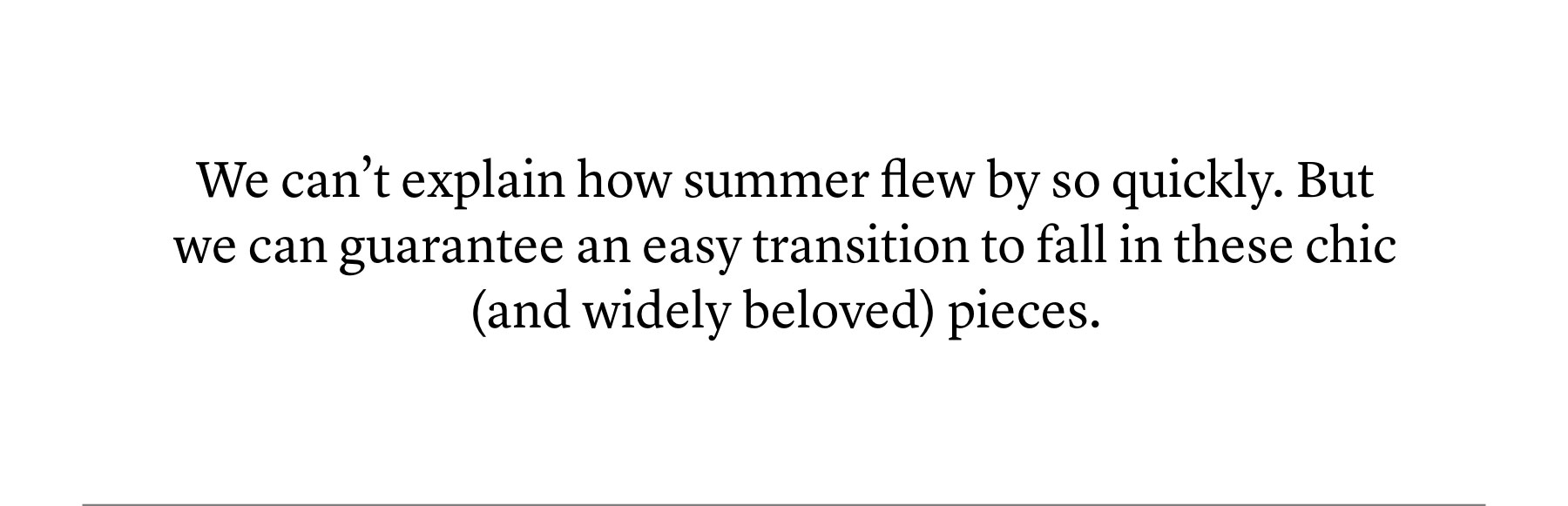 We can’t explain how summer flew by so quickly. But we can guarantee an easy transition to fall in these chic (and widely beloved) pieces. We can’t explain how summer flew by so quickly. But we can guarantee an easy transition to fall in these chic (and widely beloved) pieces.