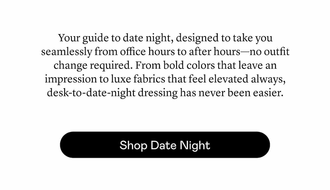 Your guide to date night, designed to take you seamlessly from office hours to after hours—no outfit change required. From bold colors that leave an impression to luxe fabrics that feel elevated always, desk-to-date-night dressing has never been easier.