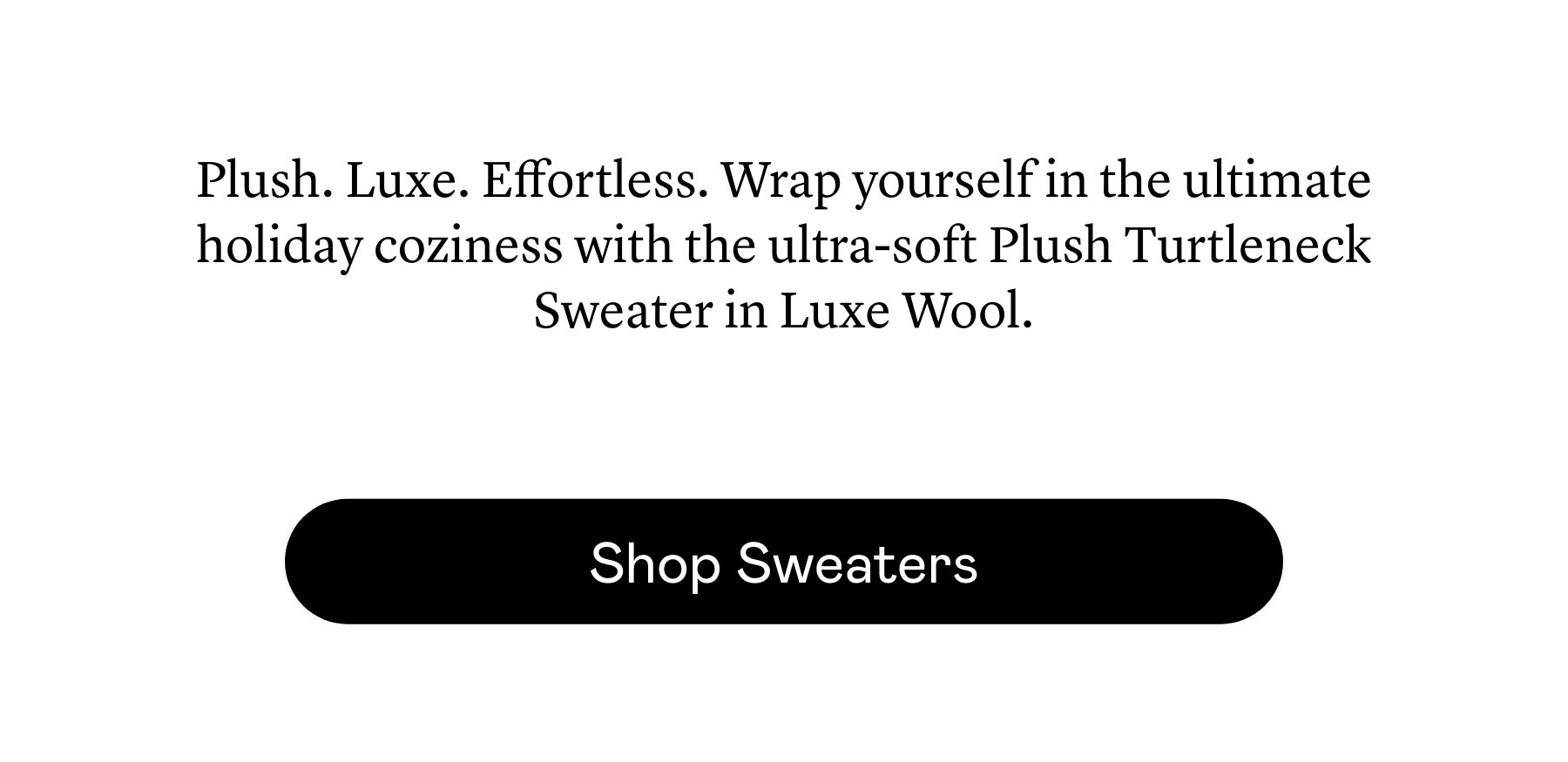 Plush. Luxe. Effortless. Wrap yourself in the ultimate holiday coziness with the ultra-soft Plush Turtleneck Sweater in Luxe Wool. Plush. Luxe. Effortless. Wrap yourself in the ultimate holiday coziness with the ultra-soft Plush Turtleneck Sweater in Luxe Wool.