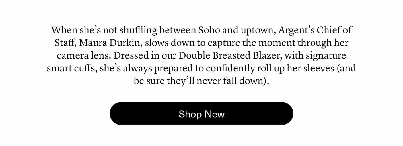 When she’s not shuffling between Soho and uptown, Argent’s Chief of Staff, Maura Durkin, slows down to capture the moment through her camera lens. Dressed in our Double Breasted Blazer, with signature smart cuffs, she’s always prepared to confidently roll up her sleeves (and be sure they’ll never fall down).