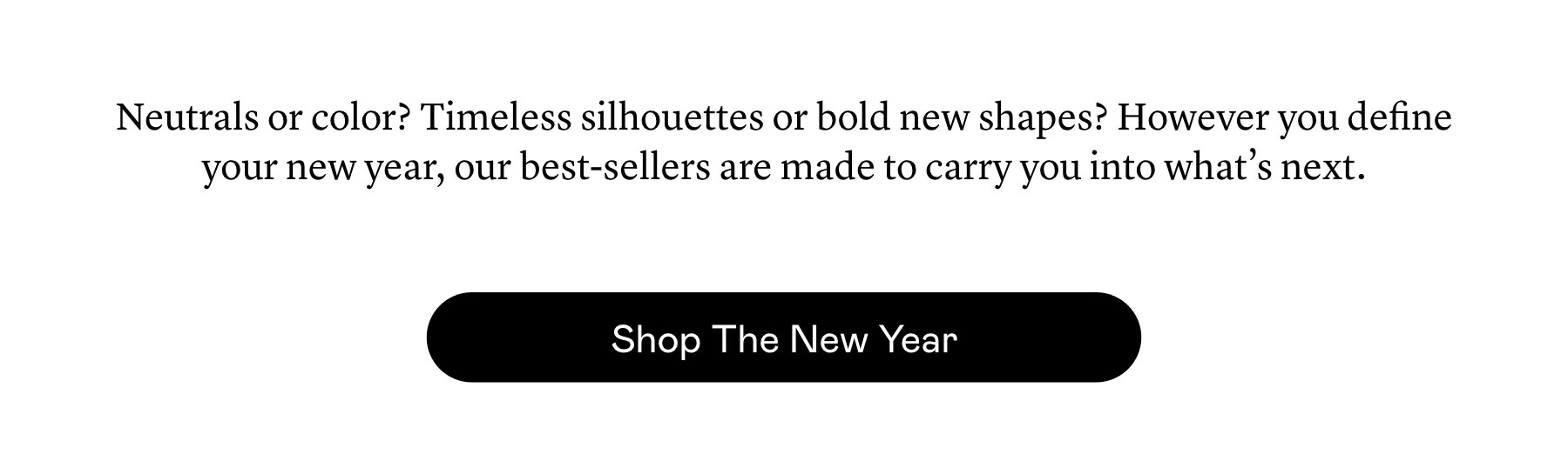 Neutrals or color? Timeless silhouettes or bold new shapes? However you define your new year, our best-sellers are made to carry you into what’s next.