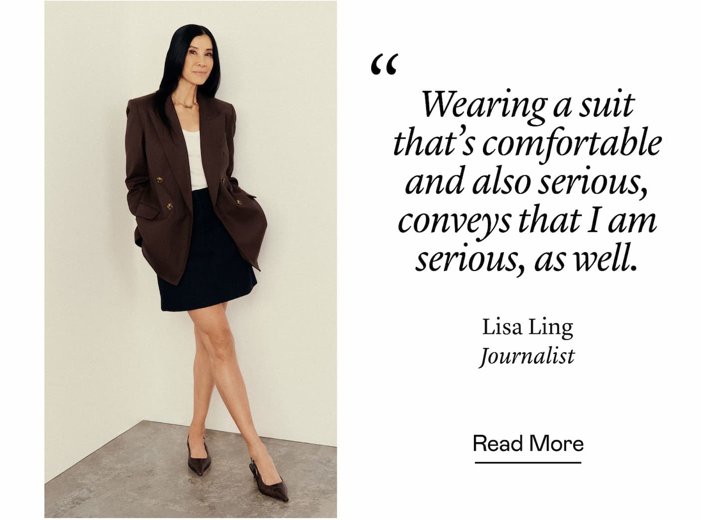 “Wearing a suit that's comfortable and also serious, conveys that I am serious, as well.” Lisa Ling, Journalist “Wearing a suit that's comfortable and also serious, conveys that I am serious, as well.” Lisa Ling, Journalist